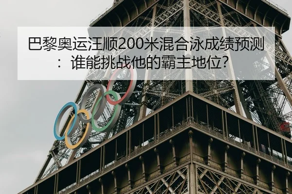 巴黎奥运汪顺200米混合泳成绩预测：谁能挑战他的霸主地位？