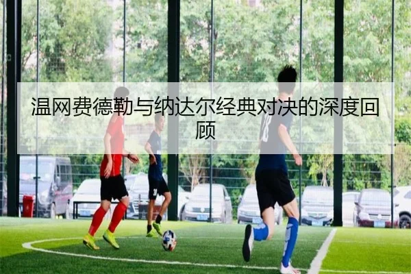 温网费德勒与纳达尔经典对决的深度回顾